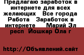 Предлагаю,заработок в интернете для всех желающих - Все города Работа » Заработок в интернете   . Марий Эл респ.,Йошкар-Ола г.